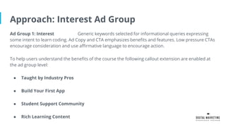Approach: Interest Ad Group
Ad Group 1: Interest Generic keywords selected for informational queries expressing
some intent to learn coding. Ad Copy and CTA emphasizes benefits and features. Low pressure CTAs
encourage consideration and use affirmative language to encourage action.
To help users understand the benefits of the course the following callout extension are enabled at
the ad group level:
● Taught by Industry Pros
● Build Your First App
● Student Support Community
● Rich Learning Content
 