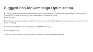 Suggestions for Campaign Optimization
1: Disable the following impressionless keywords: social media marketing online course, digital analytics training, digital
analytics course, search marketing online course, facebook marketing course,
adwords course.
2: Create new ad groups for digital analytics products, search marketing and adwords course keywords, and a new one for
social advertising.
3: Place remaining keywords in exact, phrase, and BMM match types.
4. Pause Ad Group B
5. A/B test visual creative in ad group A using another visual featuring images of people.
 