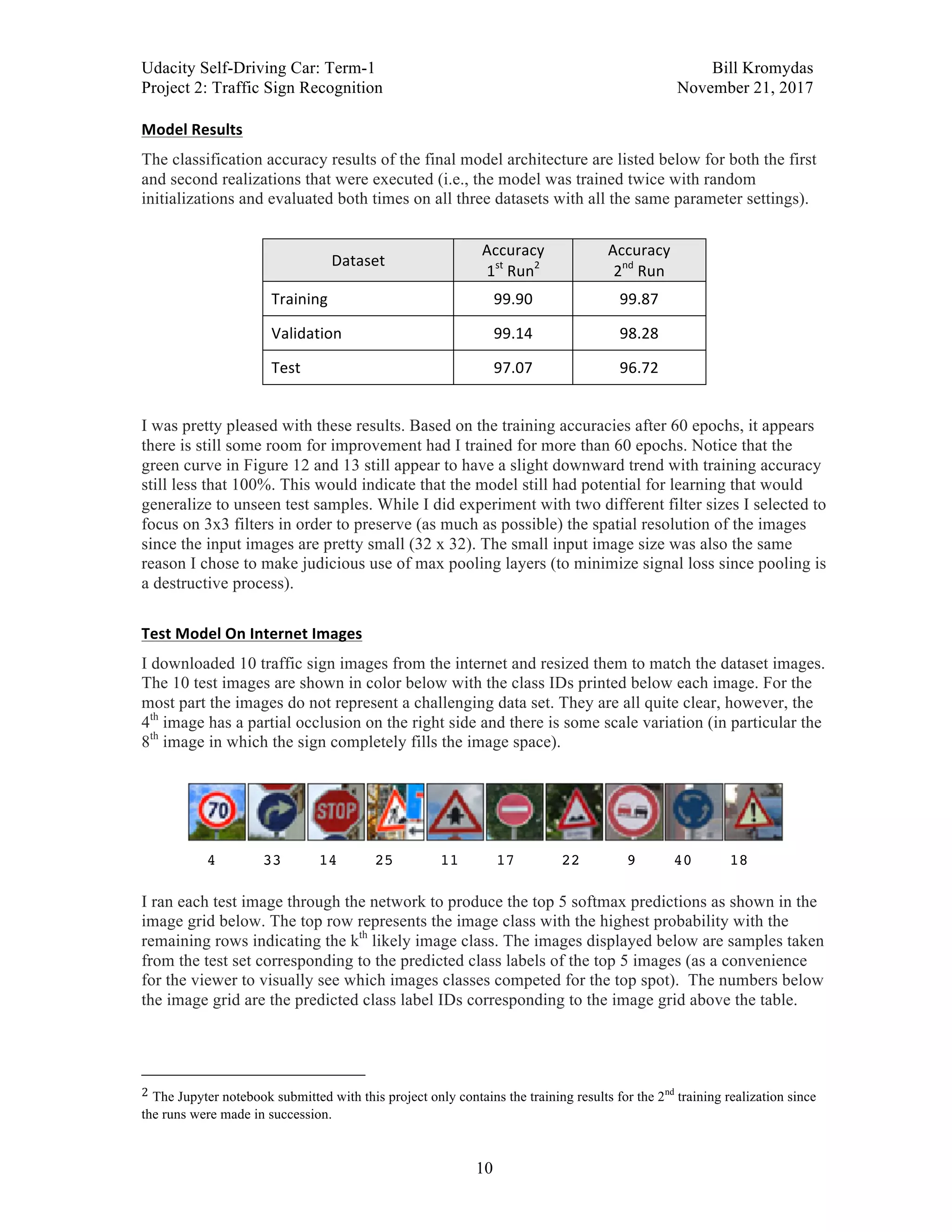 Udacity Self-Driving Car: Term-1 Bill Kromydas
Project 2: Traffic Sign Recognition November 21, 2017
	
10
Model	Results	
The classification accuracy results of the final model architecture are listed below for both the first
and second realizations that were executed (i.e., the model was trained twice with random
initializations and evaluated both times on all three datasets with all the same parameter settings).
Dataset	
Accuracy	
1st
	Run2
	
Accuracy	
2nd
	Run	
Training	 99.90	 99.87	
Validation	 99.14	 98.28	
Test	 97.07	 96.72	
I was pretty pleased with these results. Based on the training accuracies after 60 epochs, it appears
there is still some room for improvement had I trained for more than 60 epochs. Notice that the
green curve in Figure 12 and 13 still appear to have a slight downward trend with training accuracy
still less that 100%. This would indicate that the model still had potential for learning that would
generalize to unseen test samples. While I did experiment with two different filter sizes I selected to
focus on 3x3 filters in order to preserve (as much as possible) the spatial resolution of the images
since the input images are pretty small (32 x 32). The small input image size was also the same
reason I chose to make judicious use of max pooling layers (to minimize signal loss since pooling is
a destructive process).
	
Test	Model	On	Internet	Images	
I downloaded 10 traffic sign images from the internet and resized them to match the dataset images.
The 10 test images are shown in color below with the class IDs printed below each image. For the
most part the images do not represent a challenging data set. They are all quite clear, however, the
4th
image has a partial occlusion on the right side and there is some scale variation (in particular the
8th
image in which the sign completely fills the image space).
	
	
4 33 14 25 11 17 22 9 40 18
I ran each test image through the network to produce the top 5 softmax predictions as shown in the
image grid below. The top row represents the image class with the highest probability with the
remaining rows indicating the kth
likely image class. The images displayed below are samples taken
from the test set corresponding to the predicted class labels of the top 5 images (as a convenience
for the viewer to visually see which images classes competed for the top spot). The numbers below
the image grid are the predicted class label IDs corresponding to the image grid above the table.
	
																																																								
2	The Jupyter notebook submitted with this project only contains the training results for the 2nd
training realization since
the runs were made in succession. 	
 