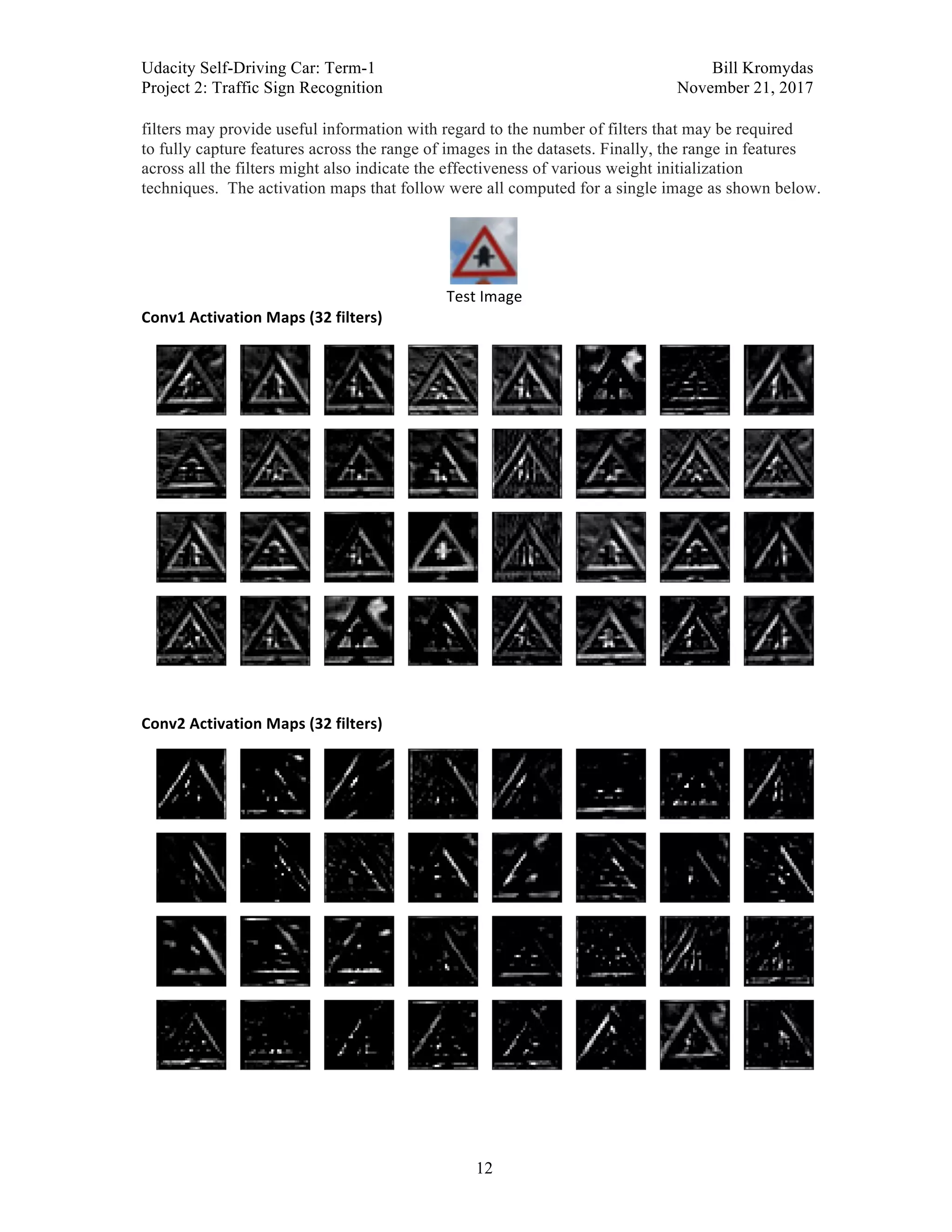 Udacity Self-Driving Car: Term-1 Bill Kromydas
Project 2: Traffic Sign Recognition November 21, 2017
	
12
filters may provide useful information with regard to the number of filters that may be required
to fully capture features across the range of images in the datasets. Finally, the range in features
across all the filters might also indicate the effectiveness of various weight initialization
techniques. The activation maps that follow were all computed for a single image as shown below.
Test	Image	
Conv1	Activation	Maps	(32	filters)	
	
	
Conv2	Activation	Maps	(32	filters)	
	
 