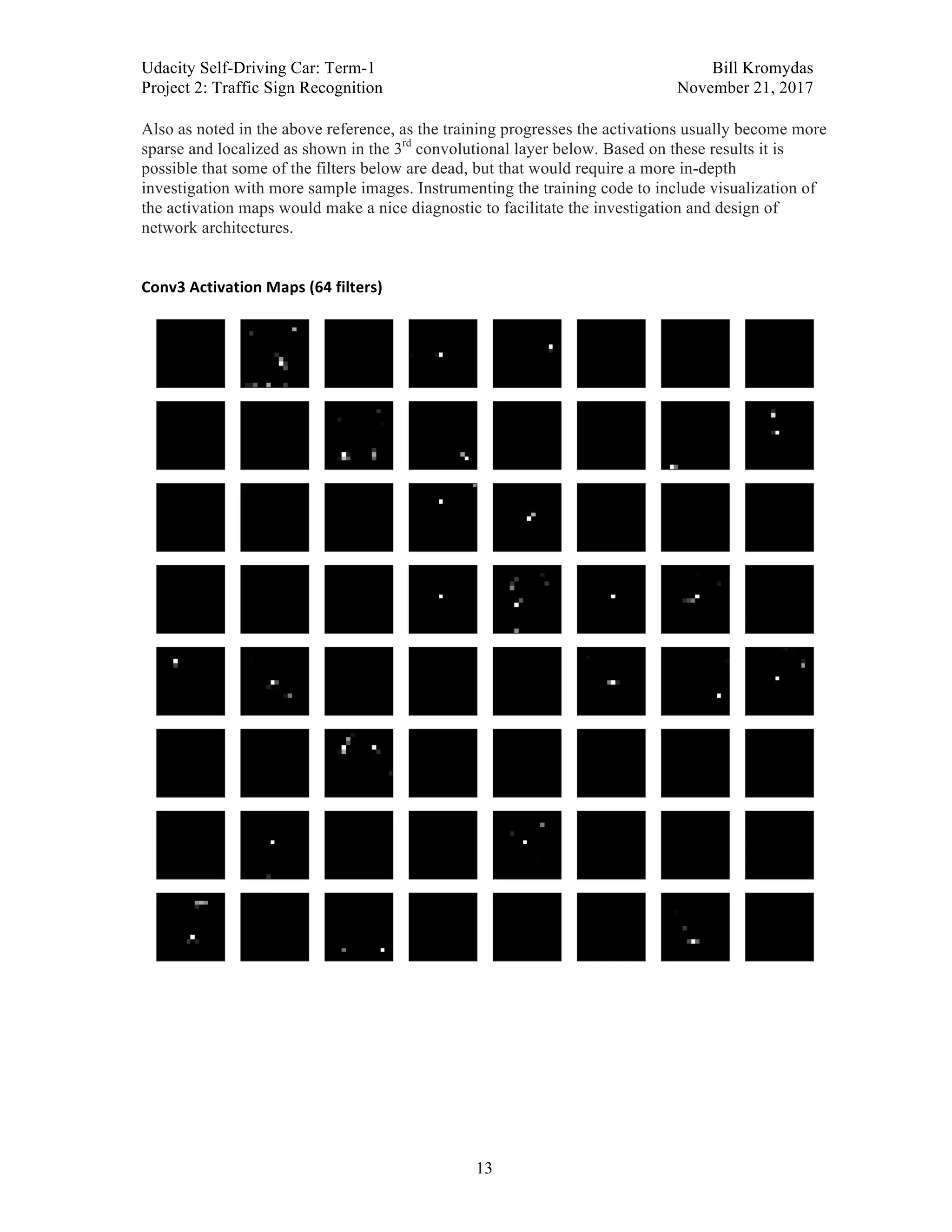 Udacity Self-Driving Car: Term-1 Bill Kromydas
Project 2: Traffic Sign Recognition November 21, 2017
	
13
Also as noted in the above reference, as the training progresses the activations usually become more
sparse and localized as shown in the 3rd
convolutional layer below. Based on these results it is
possible that some of the filters below are dead, but that would require a more in-depth
investigation with more sample images. Instrumenting the training code to include visualization of
the activation maps would make a nice diagnostic to facilitate the investigation and design of
network architectures.	
	
Conv3	Activation	Maps	(64	filters)	
	
	
	 	
 
