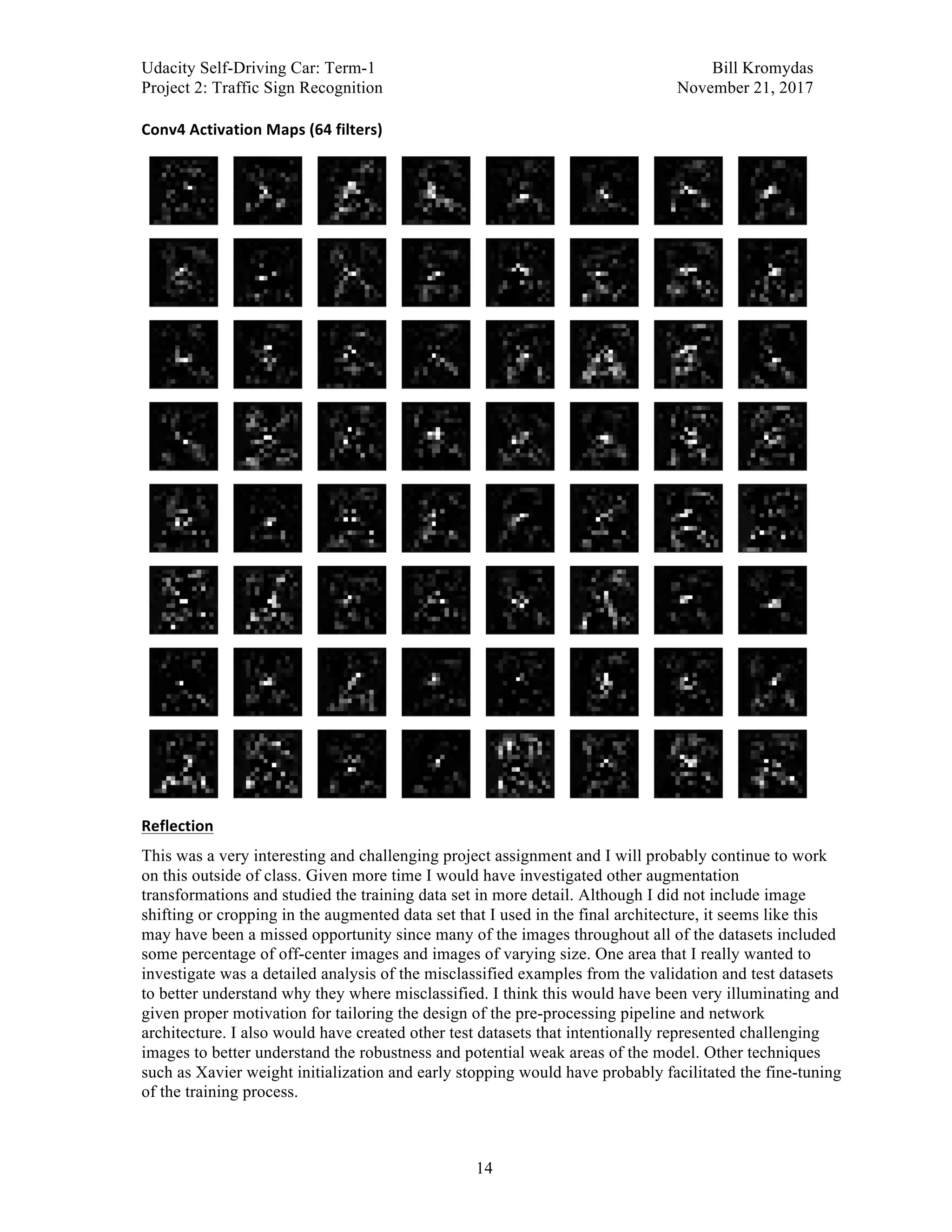 Udacity Self-Driving Car: Term-1 Bill Kromydas
Project 2: Traffic Sign Recognition November 21, 2017
	
14
Conv4	Activation	Maps	(64	filters)	
	
Reflection	
This was a very interesting and challenging project assignment and I will probably continue to work
on this outside of class. Given more time I would have investigated other augmentation
transformations and studied the training data set in more detail. Although I did not include image
shifting or cropping in the augmented data set that I used in the final architecture, it seems like this
may have been a missed opportunity since many of the images throughout all of the datasets included
some percentage of off-center images and images of varying size. One area that I really wanted to
investigate was a detailed analysis of the misclassified examples from the validation and test datasets
to better understand why they where misclassified. I think this would have been very illuminating and
given proper motivation for tailoring the design of the pre-processing pipeline and network
architecture. I also would have created other test datasets that intentionally represented challenging
images to better understand the robustness and potential weak areas of the model. Other techniques
such as Xavier weight initialization and early stopping would have probably facilitated the fine-tuning
of the training process.
 