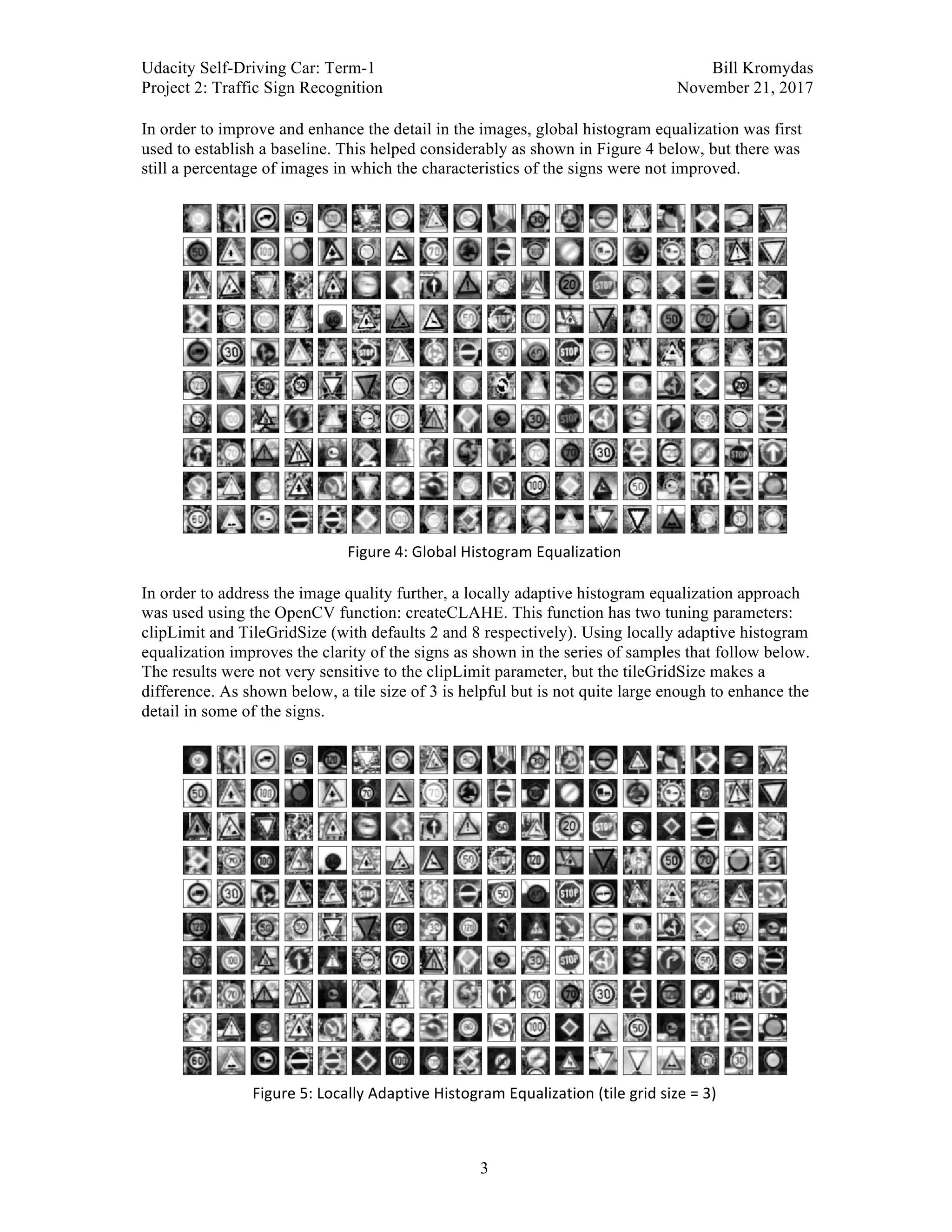 Udacity Self-Driving Car: Term-1 Bill Kromydas
Project 2: Traffic Sign Recognition November 21, 2017
	
3
In order to improve and enhance the detail in the images, global histogram equalization was first
used to establish a baseline. This helped considerably as shown in Figure 4 below, but there was
still a percentage of images in which the characteristics of the signs were not improved.
	
	
Figure	4:	Global	Histogram	Equalization	
	
In order to address the image quality further, a locally adaptive histogram equalization approach
was used using the OpenCV function: createCLAHE. This function has two tuning parameters:
clipLimit and TileGridSize (with defaults 2 and 8 respectively). Using locally adaptive histogram
equalization improves the clarity of the signs as shown in the series of samples that follow below.
The results were not very sensitive to the clipLimit parameter, but the tileGridSize makes a
difference. As shown below, a tile size of 3 is helpful but is not quite large enough to enhance the
detail in some of the signs.
	
Figure	5:	Locally	Adaptive	Histogram	Equalization	(tile	grid	size	=	3)	
 
