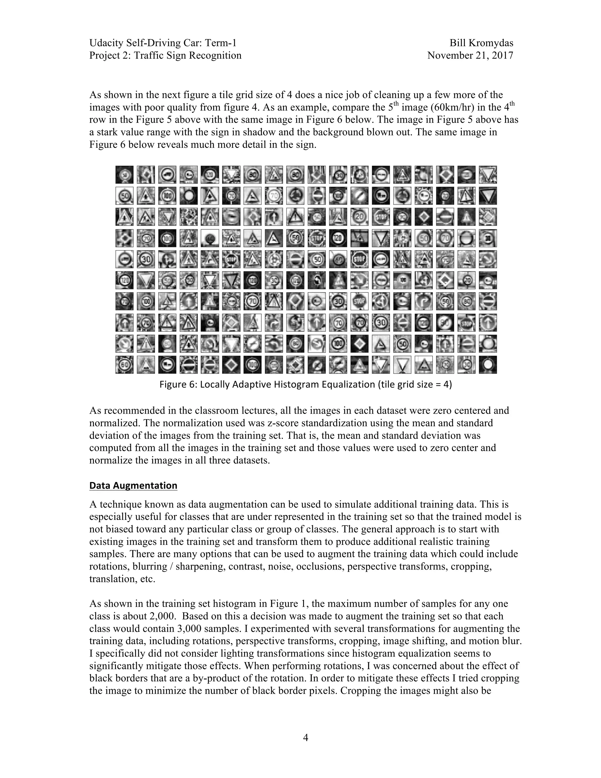 Udacity Self-Driving Car: Term-1 Bill Kromydas
Project 2: Traffic Sign Recognition November 21, 2017
	
4
	
As shown in the next figure a tile grid size of 4 does a nice job of cleaning up a few more of the
images with poor quality from figure 4. As an example, compare the 5th
image (60km/hr) in the 4th
row in the Figure 5 above with the same image in Figure 6 below. The image in Figure 5 above has
a stark value range with the sign in shadow and the background blown out. The same image in
Figure 6 below reveals much more detail in the sign.
	
Figure	6:	Locally	Adaptive	Histogram	Equalization	(tile	grid	size	=	4)	
	
As recommended in the classroom lectures, all the images in each dataset were zero centered and
normalized. The normalization used was z-score standardization using the mean and standard
deviation of the images from the training set. That is, the mean and standard deviation was
computed from all the images in the training set and those values were used to zero center and
normalize the images in all three datasets.
Data	Augmentation	
A technique known as data augmentation can be used to simulate additional training data. This is
especially useful for classes that are under represented in the training set so that the trained model is
not biased toward any particular class or group of classes. The general approach is to start with
existing images in the training set and transform them to produce additional realistic training
samples. There are many options that can be used to augment the training data which could include
rotations, blurring / sharpening, contrast, noise, occlusions, perspective transforms, cropping,
translation, etc.
As shown in the training set histogram in Figure 1, the maximum number of samples for any one
class is about 2,000. Based on this a decision was made to augment the training set so that each
class would contain 3,000 samples. I experimented with several transformations for augmenting the
training data, including rotations, perspective transforms, cropping, image shifting, and motion blur.
I specifically did not consider lighting transformations since histogram equalization seems to
significantly mitigate those effects. When performing rotations, I was concerned about the effect of
black borders that are a by-product of the rotation. In order to mitigate these effects I tried cropping
the image to minimize the number of black border pixels. Cropping the images might also be
 