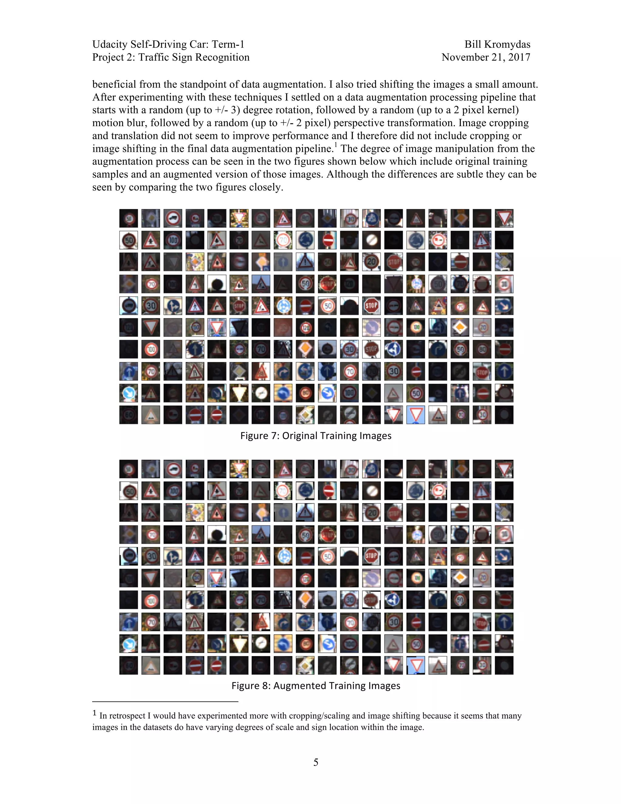 Udacity Self-Driving Car: Term-1 Bill Kromydas
Project 2: Traffic Sign Recognition November 21, 2017
	
5
beneficial from the standpoint of data augmentation. I also tried shifting the images a small amount.
After experimenting with these techniques I settled on a data augmentation processing pipeline that
starts with a random (up to +/- 3) degree rotation, followed by a random (up to a 2 pixel kernel)
motion blur, followed by a random (up to +/- 2 pixel) perspective transformation. Image cropping
and translation did not seem to improve performance and I therefore did not include cropping or
image shifting in the final data augmentation pipeline.1
The degree of image manipulation from the
augmentation process can be seen in the two figures shown below which include original training
samples and an augmented version of those images. Although the differences are subtle they can be
seen by comparing the two figures closely.
	
	
Figure	7:	Original	Training	Images	
	
	
Figure	8:	Augmented	Training	Images	
																																																								
1	In retrospect I would have experimented more with cropping/scaling and image shifting because it seems that many
images in the datasets do have varying degrees of scale and sign location within the image.
 