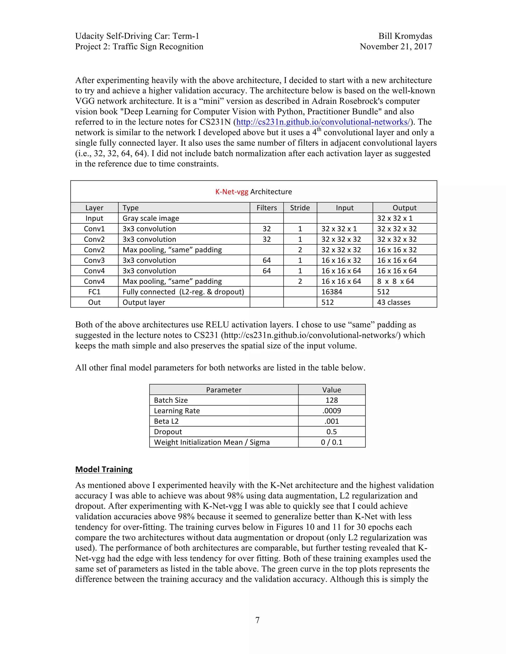 Udacity Self-Driving Car: Term-1 Bill Kromydas
Project 2: Traffic Sign Recognition November 21, 2017
	
7
	
After experimenting heavily with the above architecture, I decided to start with a new architecture
to try and achieve a higher validation accuracy. The architecture below is based on the well-known
VGG network architecture. It is a “mini” version as described in Adrain Rosebrock's computer
vision book "Deep Learning for Computer Vision with Python, Practitioner Bundle" and also
referred to in the lecture notes for CS231N (http://cs231n.github.io/convolutional-networks/). The
network is similar to the network I developed above but it uses a 4th
convolutional layer and only a
single fully connected layer. It also uses the same number of filters in adjacent convolutional layers
(i.e., 32, 32, 64, 64). I did not include batch normalization after each activation layer as suggested
in the reference due to time constraints.
	
K-Net-vgg	Architecture	
Layer	 Type	 Filters	 Stride	 Input	 Output	
Input	 Gray	scale	image	 	 	 	 32	x	32	x	1	
Conv1	 3x3	convolution	 32	 1	 32	x	32	x	1	 32	x	32	x	32	
Conv2	 3x3	convolution	 32	 1	 32	x	32	x	32	 32	x	32	x	32	
Conv2	 Max	pooling,	“same”	padding	 	 2	 32	x	32	x	32	 16	x	16	x	32	
Conv3	 3x3	convolution	 64	 1	 16	x	16	x	32	 16	x	16	x	64	
Conv4	 3x3	convolution	 64	 1	 16	x	16	x	64	 16	x	16	x	64	
Conv4	 Max	pooling,	“same”	padding	 	 2	 16	x	16	x	64	 8		x		8		x	64	
FC1	 Fully	connected		(L2-reg.	&	dropout)	 	 	 16384	 512	
Out	 Output	layer	 	 	 512	 43	classes	
	
Both of the above architectures use RELU activation layers. I chose to use “same” padding as
suggested in the lecture notes to CS231 (http://cs231n.github.io/convolutional-networks/) which
keeps the math simple and also preserves the spatial size of the input volume.
	
All other final model parameters for both networks are listed in the table below.
	
Parameter	 Value	
Batch	Size	 128	
Learning	Rate	 .0009	
Beta	L2	 .001	
Dropout	 0.5	
Weight	Initialization	Mean	/	Sigma	 0	/	0.1	
	
Model	Training	
As mentioned above I experimented heavily with the K-Net architecture and the highest validation
accuracy I was able to achieve was about 98% using data augmentation, L2 regularization and
dropout. After experimenting with K-Net-vgg I was able to quickly see that I could achieve
validation accuracies above 98% because it seemed to generalize better than K-Net with less
tendency for over-fitting. The training curves below in Figures 10 and 11 for 30 epochs each
compare the two architectures without data augmentation or dropout (only L2 regularization was
used). The performance of both architectures are comparable, but further testing revealed that K-
Net-vgg had the edge with less tendency for over fitting. Both of these training examples used the
same set of parameters as listed in the table above. The green curve in the top plots represents the
difference between the training accuracy and the validation accuracy. Although this is simply the
 