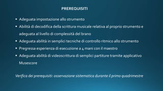PREREQUISITI
 Adeguata impostazione allo strumento
 Abilità di decodifica della scrittura musicale relativa al proprio strumento e
adeguata al livello di complessità del brano
 Adeguata abilità in semplici tecniche di controllo ritmico allo strumento
 Pregressa esperienza di esecuzione a 4 mani con il maestro
 Adeguata abilità di videoscrittura di semplici partiture tramite applicativo
Musescore
Verifica dei prerequisiti: osservazione sistematica durante il primo quadrimestre
 