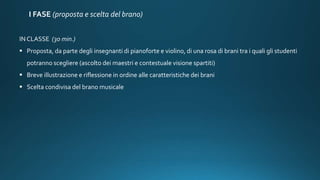 I FASE (proposta e scelta del brano)
IN CLASSE (30 min.)
 Proposta, da parte degli insegnanti di pianoforte e violino, di una rosa di brani tra i quali gli studenti
potranno scegliere (ascolto dei maestri e contestuale visione spartiti)
 Breve illustrazione e riflessione in ordine alle caratteristiche dei brani
 Scelta condivisa del brano musicale
 