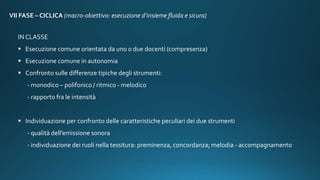 VII FASE – CICLICA (macro-obiettivo: esecuzione d’insieme fluida e sicura)
IN CLASSE
 Esecuzione comune orientata da uno o due docenti (compresenza)
 Esecuzione comune in autonomia
 Confronto sulle differenze tipiche degli strumenti:
- monodico – polifonico / ritmico - melodico
- rapporto fra le intensità
 Individuazione per confronto delle caratteristiche peculiari dei due strumenti
- qualità dell’emissione sonora
- individuazione dei ruoli nella tessitura: preminenza, concordanza; melodia - accompagnamento
 
