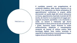 TRACCIA N. xxx
Il candidato presenti una progettazione di
un’attività didattica, della durata massima di 45
minuti, il cui argomento sia riferito all’obiettivo di
apprendimento: confrontare le proprie abilità
strumentali con quella degli altri alunni attraverso
un brano, appartenente al periodo musicale del XX
secolo, da inserire in un programma di saggio per i
seguenti strumenti: pianoforte e uno strumento a
corde. La lezione è indirizzata agli alunni
frequentanti la classe prima di Scuola secondaria di
I grado. Dovranno essere illustrate le scelte
contenutistiche, didattiche e metodologiche
compiute ed esempi di utilizzo pratico delle
tecnologie digitali. Sarà, inoltre, accertata la
capacità di comprensione e conversazione in lingua
inglese almeno di livello B2 del QCER
 