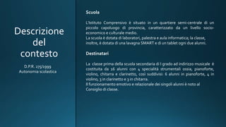 Descrizione
del
contesto
Scuola
L’Istituto Comprensivo è situato in un quartiere semi-centrale di un
piccolo capoluogo di provincia, caratterizzato da un livello socio-
economico e culturale medio.
La scuola è dotata di laboratori, palestra e aula informatica; la classe,
inoltre, è dotata di una lavagna SMART e di un tablet ogni due alunni.
Destinatari
La classe prima della scuola secondaria di I grado ad indirizzo musicale è
costituita da 16 alunni con 4 specialità strumentali ossia, pianoforte,
violino, chitarra e clarinetto, così suddivisi: 6 alunni in pianoforte, 4 in
violino, 3 in clarinetto e 3 in chitarra.
Il funzionamento emotivo e relazionale dei singoli alunni è noto al
Consiglio di classe.
D.P.R. 275/1999
Autonomia scolastica
 