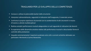 TRAGUARDI PER LO SVILUPPO DELLE COMPETENZE
 Conosce e utilizza le potenzialità basilari dello strumento
 Interpreta rudimentalmente, seguendo le indicazioni dell’insegnante, il materiale sonoro
 Confronta le proprie esperienze strumentali con le caratteristiche di altri strumenti in musica
d'insieme e attività multidisciplinari
 Realizza semplici performance musicali adeguandosi ai ruoli seguendo le indicazioni dei docenti
 Fa esperienza delle dinamiche emotive relative alle performance musicali e attua basilari forme di
controllo della prestazione
 Inquadra sommariamente il repertorio praticato entro stili e correnti artistiche delineate con
particolare riferimento al primo Novecento
 