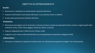 OBIETTIVI DI APPRENDIMENTO
Ascolto
 Riconoscere e classificare le caratteristiche espressive del brano
 Acquisire informazioni circa l’autore del brano, il suo contesto storico e stilistico
 Comprendere gli elementi costitutivi del brano
Produzione
 Riconoscere ed eseguire con lo strumento o attraverso lettura cantata e/o gestualità ritmico-motoria, singoli aspetti della
notazione (ritmo, metro, frase, agogica, dinamica, timbro, armonia)
 Eseguire adeguatamente a livello tecnico il brano scelto
 Eseguire in duo il brano scelto dimostrando una consapevolezza interpretativa adeguata all’età
Lettoscrittura
 Conoscere e utilizzare la notazione musicale anche con riferimento ad aspetti tecnologici e di comunicazione
 