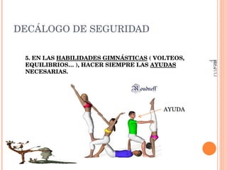 DECÁLOGO DE SEGURIDAD 5. EN LAS  HABILIDADES GIMNÁSTICAS  ( VOLTEOS, EQUILIBRIOS… ), HACER SIEMPRE LAS  AYUDAS  NECESARIAS.  AYUDA IES JULIÁN ZARCO- EDUCACIÓN FÍSICA 
