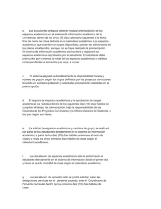 b.     Los estudiantes antiguos deberán realizar preinscripción de los
espacios académicos en el sistema de información académico de la
Universidad dentro de los cinco (5) días calendario siguientes a la fecha
final de cierre de notas definida en el calendario académico. Los espacios
académicos que cuenten con cupos disponibles, podrán ser adicionados en
los plazos establecidos, aunque, no se haya realizado la preinscripción.
El sistema de información académico preinscribirá y registrará los
espacios académicos reprobados por el estudiante. El estudiante debe
preinscribir por lo menos la mitad de los espacios académicos o créditos
correspondientes al semestre que vaya a cursar.




c.    El sistema asignará automáticamente la disponibilidad horaria y
número de grupos, según los cupos definidos por los proyectos curriculares
teniendo en cuenta la población y solicitudes previamente realizadas en la
preinscripción.




d.    El registro de espacios académicos y la aprobación de cargas
académicas se realizará dentro de los siguientes diez (10) días hábiles de
cumplido el tiempo de preinscripción, bajo la responsabilidad de las
Decanaturas los Proyectos Curriculares y la Oficina Asesora de Sistemas, o
las que hagan sus veces.




e.   La adición de espacios académicos y cambios de grupo, se realizará
por parte de los estudiantes directamente en el sistema de información
académico a partir de los diez (10) días hábiles anteriores al inicio de
clases y hasta los cinco primeros días hábiles de clase según el
calendario académico.




f.    La cancelación de espacios académicos sólo la podrá hacer el
estudiante directamente en el sistema de información desde el primer día
y hasta el quinto día hábil de clase según el calendario académico.




g.     La cancelación de semestre sólo se podrá solicitar, salvo las
excepciones previstas en el presente acuerdo, ante el Coordinador de
Proyecto Curricular dentro de los primeros diez (10) días hábiles de
clase.
 