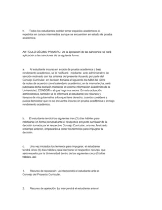 h.    Todos los estudiantes podrán tomar espacios académicos o
repetirlos en cursos intermedios aunque se encuentren en estado de prueba
académica.




ARTÍCULO DÉCIMO PRIMERO. De la aplicación de las sanciones: se dará
aplicación a las sanciones de la siguiente forma:




a.    Al estudiante incurso en estado de prueba académica o bajo
rendimiento académico, se le notificará mediante acto administrativo de
sanción motivado con los criterios del presente Acuerdo por parte del
Consejo Curricular, en decisión tomada al siguiente día hábil del cierre
de notas de acuerdo con el calendario académico; en la misma fecha, será
publicada dicha decisión mediante el sistema información académico de la
Universidad, CONDOR o el que haga sus veces. En esta actuación
administrativa, también se le informará al estudiante los recursos y
tiempos de vía gubernativa a los que tiene derecho, cuando considere y
pueda demostrar que no se encuentra incurso en prueba académica o en bajo
rendimiento académico.




b.     El estudiante tendrá los siguientes tres (3) días hábiles para
notificarse en forma personal ante el respectivo proyecto curricular de la
decisión tomada por el respectivo Consejo Curricular; una vez finalizado
el tiempo anterior, empezarán a correr los términos para impugnar la
decisión.




c.    Una vez iniciados los términos para impugnar, el estudiante
tendrá cinco (5) días hábiles para interponer el respectivo recurso, que
será resuelto por la Universidad dentro de los siguientes cinco (5) días
hábiles, así:




1.   Recurso de reposición: Lo interpondrá el estudiante ante el
Consejo del Proyecto Curricular.




2.    Recurso de apelación: Lo interpondrá el estudiante ante el
 