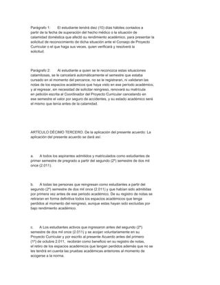 Parágrafo 1:      El estudiante tendrá diez (10) días hábiles contados a
partir de la fecha de superación del hecho médico o la situación de
calamidad doméstica que afectó su rendimiento académico, para presentar la
solicitud de reconocimiento de dicha situación ante el Consejo de Proyecto
Curricular o el que haga sus veces, quien verificará y resolverá la
solicitud.




Parágrafo 2:      Al estudiante a quien se le reconozca estas situaciones
calamitosas, se le cancelará automáticamente el semestre que estaba
cursado en el momento del percance, no se le registraran, ni validaran las
notas de los espacios académicos que haya visto en ese período académico,
y al regresar, sin necesidad de solicitar reingreso, renovará su matrícula
en petición escrita al Coordinador del Proyecto Curricular cancelando en
ese semestre el valor por seguro de accidentes, y su estado académico será
el mismo que tenía antes de la calamidad.




ARTÍCULO DÉCIMO TERCERO. De la aplicación del presente acuerdo: La
aplicación del presente acuerdo se dará así:




a.   A todos los aspirantes admitidos y matriculados como estudiantes de
primer semestre de pregrado a partir del segundo (2º) semestre de dos mil
once (2.011).




b.     A todas las personas que reingresan como estudiantes a partir del
segundo (2º) semestre de dos mil once (2.011) y que habían sido admitidas
por primera vez antes de ese periodo académico. De su registro de notas se
retiraran en forma definitiva todos los espacios académicos que tenga
perdidos al momento del reingreso, aunque estas hayan sido excluidas por
bajo rendimiento académico.




c.     A Los estudiantes activos que ingresaron antes del segundo (2º)
semestre de dos mil once (2.011) y se acojan voluntariamente en su
Proyecto Curricular y por escrito al presente Acuerdo antes del primero
(1º) de octubre 2.011, recibirán como beneficio en su registro de notas,
el retiro de los espacios académicos que tengan perdidos además que no se
les tendrá en cuenta las pruebas académicas anteriores al momento de
acogerse a la norma.
 