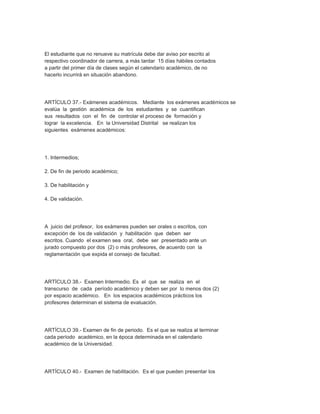 El estudiante que no renueve su matrícula debe dar aviso por escrito al
respectivo coordinador de carrera, a más tardar 15 días hábiles contados
a partir del primer día de clases según el calendario académico, de no
hacerlo incurrirá en situación abandono.




ARTÍCULO 37.- Exámenes académicos. Mediante los exámenes académicos se
evalúa la gestión académica de los estudiantes y se cuantifican
sus resultados con el fin de controlar el proceso de formación y
lograr la excelencia. En la Universidad Distrital se realizan los
siguientes exámenes académicos:




1. Intermedios;

2. De fin de periodo académico;

3. De habilitación y

4. De validación.




A juicio del profesor, los exámenes pueden ser orales o escritos, con
excepción de los de validación y habilitación que deben ser
escritos. Cuando el examen sea oral, debe ser presentado ante un
jurado compuesto por dos (2) o más profesores, de acuerdo con la
reglamentación que expida el consejo de facultad.




ARTÍCULO 38.- Examen Intermedio. Es el que se realiza en el
transcurso de cada período académico y deben ser por lo menos dos (2)
por espacio académico. En los espacios académicos prácticos los
profesores determinan el sistema de evaluación.




ARTÍCULO 39.- Examen de fin de periodo. Es el que se realiza al terminar
cada período académico, en la época determinada en el calendario
académico de la Universidad.




ARTÍCULO 40.- Examen de habilitación. Es el que pueden presentar los
 