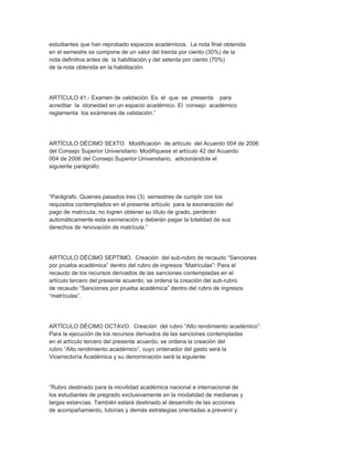estudiantes que han reprobado espacios académicos. La nota final obtenida
en el semestre se compone de un valor del treinta por ciento (30%) de la
nota definitiva antes de la habilitación y del setenta por ciento (70%)
de la nota obtenida en la habilitación.




ARTÍCULO 41.- Examen de validación. Es el que se presenta para
acreditar la idoneidad en un espacio académico. El consejo académico
reglamenta los exámenes de validación.”




ARTÍCULO DÉCIMO SEXTO. Modificación de artículo del Acuerdo 004 de 2006
del Consejo Superior Universitario: Modifíquese el artículo 42 del Acuerdo
004 de 2006 del Consejo Superior Universitario, adicionándole el
siguiente parágrafo:




“Parágrafo. Quienes pasados tres (3) semestres de cumplir con los
requisitos contemplados en el presente artículo para la exoneración del
pago de matrícula, no logren obtener su título de grado, perderán
automáticamente esta exoneración y deberán pagar la totalidad de sus
derechos de renovación de matrícula.”




ARTÍCULO DÉCIMO SEPTIMO. Creación del sub-rubro de recaudo “Sanciones
por prueba académica” dentro del rubro de ingresos “Matrículas”: Para el
recaudo de los recursos derivados de las sanciones contempladas en el
artículo tercero del presente acuerdo, se ordena la creación del sub-rubro
de recaudo “Sanciones por prueba académica” dentro del rubro de ingresos
“matrículas”.




ARTÍCULO DÉCIMO OCTAVO. Creación del rubro “Alto rendimiento académico”:
Para la ejecución de los recursos derivados de las sanciones contempladas
en el artículo tercero del presente acuerdo, se ordena la creación del
rubro “Alto rendimiento académico”, cuyo ordenador del gasto será la
Vicerrectoría Académica y su denominación será la siguiente:




“Rubro destinado para la movilidad académica nacional e internacional de
los estudiantes de pregrado exclusivamente en la modalidad de medianas y
largas estancias. También estará destinado al desarrollo de las acciones
de acompañamiento, tutorías y demás estrategias orientadas a prevenir y
 