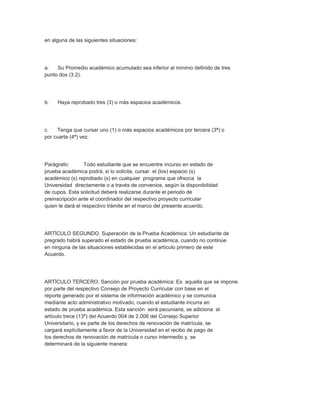 en alguna de las siguientes situaciones:




a.   Su Promedio académico acumulado sea inferior al mínimo definido de tres
punto dos (3.2).




b.   Haya reprobado tres (3) o más espacios académicos.




c.   Tenga que cursar uno (1) o más espacios académicos por tercera (3ª) o
por cuarta (4ª) vez.




Parágrafo:        Todo estudiante que se encuentre incurso en estado de
prueba académica podrá, si lo solicita, cursar el (los) espacio (s)
académico (s) reprobado (s) en cualquier programa que ofrezca la
Universidad directamente o a través de convenios, según la disponibilidad
de cupos. Esta solicitud deberá realizarse durante el periodo de
preinscripción ante el coordinador del respectivo proyecto curricular
quien le dará el respectivo trámite en el marco del presente acuerdo.




ARTÍCULO SEGUNDO. Superación de la Prueba Académica: Un estudiante de
pregrado habrá superado el estado de prueba académica, cuando no continúe
en ninguna de las situaciones establecidas en el artículo primero de este
Acuerdo.




ARTÍCULO TERCERO. Sanción por prueba académica: Es aquella que se impone
por parte del respectivo Consejo de Proyecto Curricular con base en el
reporte generado por el sistema de información académico y se comunica
mediante acto administrativo motivado, cuando el estudiante incurra en
estado de prueba académica. Esta sanción será pecuniaria, se adiciona al
artículo trece (13º) del Acuerdo 004 de 2.006 del Consejo Superior
Universitario, y es parte de los derechos de renovación de matrícula, se
cargará explícitamente a favor de la Universidad en el recibo de pago de
los derechos de renovación de matrícula o curso intermedio y, se
determinará de la siguiente manera:
 