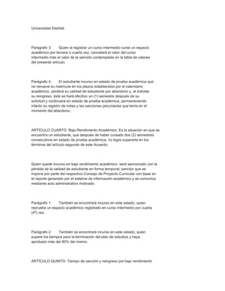 Universidad Distrital.




Parágrafo 3:     Quien al registrar un curso intermedio curse un espacio
académico por tercera o cuarta vez, cancelará el valor del curso
intermedio más el valor de la sanción contemplada en la tabla de valores
del presente artículo.




Parágrafo 4:      El estudiante incurso en estado de prueba académica que
no renueve su matrícula en los plazos establecidos por el calendario
académico, perderá su calidad de estudiante por abandono y, al solicitar
su reingreso, éste se hará efectivo un (1) semestre después de su
solicitud y continuará en estado de prueba académica, permaneciendo
intacto su registro de notas y las sanciones pecuniarias que tenía en el
momento del abandono.




ARTÍCULO CUARTO. Bajo Rendimiento Académico: Es la situación en que se
encuentra un estudiante, que después de haber cursado dos (2) semestres
consecutivos en estado de prueba académica, no logre superarla en los
términos del artículo segundo de este Acuerdo.




Quien quede incurso en bajo rendimiento académico será sancionado con la
pérdida de la calidad de estudiante en forma temporal; sanción que se
impone por parte del respectivo Consejo de Proyecto Curricular con base en
el reporte generado por el sistema de información académico y se comunica
mediante acto administrativo motivado.




Parágrafo 1:   También se encontrará incurso en este estado, quien
repruebe un espacio académico registrado en curso intermedio por cuarta
(4ª) vez.




Parágrafo 2:    También se encontrará incurso en este estado, quien
supere los tiempos para la terminación del plan de estudios y haya
aprobado más del 80% del mismo.




ARTÍCULO QUINTO. Tiempo de sanción y reingreso por bajo rendimiento
 