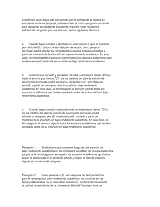 académico: quien haya sido sancionado con la pérdida de la calidad de
estudiante en forma temporal, y desee volver al mismo programa curricular
para recuperar su calidad de estudiante, lo podrá hacer realizando
solicitud de reingreso, por una sola vez, en los siguientes términos:




a.     Cuando haya cursado y aprobado un valor menor o igual al cuarenta
por ciento (40%) de los créditos del plan de estudio de su proyecto
curricular, podrá solicitar su reingreso tres (3) años después contados a
partir del momento de la incursión en bajo rendimiento académico. En este
caso, se homologarán al pensum vigente todos los espacios académicos que
hubiera aprobado antes de su incursión en bajo rendimiento académico.




b.    Cuando haya cursado y aprobado más del cuarenta por ciento (40%) y
hasta el setenta por ciento (70%) de los créditos del plan de estudio de
su proyecto curricular, podrá solicitar su reingreso un (1) año después
contado a partir del momento de la incursión en bajo rendimiento
académico. En este caso, se homologarán al pensum vigente todos los
espacios académicos que hubiera aprobado antes de su incursión en bajo
rendimiento académico.




c.     Cuando haya cursado y aprobado más del setenta por ciento (70%)
de los créditos del plan de estudio de su proyecto curricular, podrá
solicitar su reingreso seis (6) meses después contado a partir del
momento de la incursión en bajo rendimiento académico. En este caso, se
homologarán al pensum vigente todos los espacios académicos que hubiera
aprobado antes de su incursión en bajo rendimiento académico.




Parágrafo 1:    El estudiante que reingresa luego de una sanción por
bajo rendimiento académico no se encontrará en estado de prueba académica,
ya que se le homologará en su registro los espacios académicos aprobados
según lo establecido en el presente artículo y según el plan de estudios
vigente al momento del reingreso.




Parágrafo 2:     Quien pasado un (1) año después del tiempo definido
para el reingreso por bajo rendimiento académico, no lo solicite en las
fechas establecidas por el calendario académico, perderá definitivamente
la calidad de estudiante de la Universidad Distrital Francisco José de
 