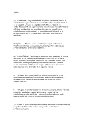 Caldas.




ARTÍCULO SEXTO. Segunda admisión de quienes perdieron su calidad de
estudiantes por bajo rendimiento académico: Quien haya estado matriculado
en un proyecto curricular de pregrado en la Institución y perdido su
calidad de estudiante por bajo rendimiento académico, de manera temporal o
definitiva, podrá solicitar por segunda y última vez, su admisión como
estudiante de primer semestre en un proyecto curricular diferente al ya
cursado pasados dos (2) años de haber incurrido en bajo rendimiento
académico.




Parágrafo:        Ninguna persona podrá aspirar bajo la modalidad de
transferencia interna a un proyecto curricular del que haya sido excluido
por sanción de bajo rendimiento académico.




ARTÍCULO SÉPTIMO. Destinación de los recaudos por sanciones de prueba
académica: Todos los dineros que sean recogidos por las sanciones de
prueba académica en pregrado y sanciones por superar los tiempos para
sustentación de trabajo de grado y obtención del título, irán a un rubro
de alto rendimiento académico con cargo a la Vicerrectoría Académica.
Estos recursos serán destinados de la siguiente manera:




a.    50% para la movilidad académica nacional e internacional de los
estudiantes de pregrado exclusivamente en la modalidad de medianas y
largas estancias, y según la reglamentación que emitirá el Consejo
Superior para ello.




b.    50% para desarrollar las acciones de acompañamiento, tutorías y demás
estrategias orientadas a prevenir y disminuir la incursión de los
estudiantes en prueba académica y bajo rendimiento académico, según
reglamentación que emitirá el Consejo Superior para ello.




ARTÍCULO OCTAVO. Permanencia máxima de estudiantes: Los estudiantes de
pregrado de la Universidad tendrán los siguientes parámetros de
permanencia máxima:
 