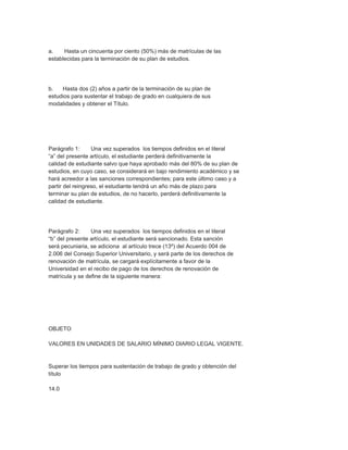 a.    Hasta un cincuenta por ciento (50%) más de matrículas de las
establecidas para la terminación de su plan de estudios.




b.   Hasta dos (2) años a partir de la terminación de su plan de
estudios para sustentar el trabajo de grado en cualquiera de sus
modalidades y obtener el Título.




Parágrafo 1:      Una vez superados los tiempos definidos en el literal
“a” del presente artículo, el estudiante perderá definitivamente la
calidad de estudiante salvo que haya aprobado más del 80% de su plan de
estudios, en cuyo caso, se considerará en bajo rendimiento académico y se
hará acreedor a las sanciones correspondientes; para este último caso y a
partir del reingreso, el estudiante tendrá un año más de plazo para
terminar su plan de estudios, de no hacerlo, perderá definitivamente la
calidad de estudiante.




Parágrafo 2:     Una vez superados los tiempos definidos en el literal
“b” del presente artículo, el estudiante será sancionado. Esta sanción
será pecuniaria, se adiciona al artículo trece (13º) del Acuerdo 004 de
2.006 del Consejo Superior Universitario, y será parte de los derechos de
renovación de matrícula, se cargará explícitamente a favor de la
Universidad en el recibo de pago de los derechos de renovación de
matrícula y se define de la siguiente manera:




OBJETO

VALORES EN UNIDADES DE SALARIO MÍNIMO DIARIO LEGAL VIGENTE.


Superar los tiempos para sustentación de trabajo de grado y obtención del
título

14.0
 