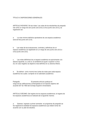 TÍTULO II: DISPOSICIONES GENERALES




ARTÍCULO NOVENO. De las notas: Las notas de los estudiantes de pregrado
irán entre un rango de cero punto cero (0.0) a cinco punto cero (5.0) y se
registrarán así:




a.    La nota mínima definitiva aprobatoria de una espacio académico
será de tres punto cero (3.0).




b.    Las notas de las evaluaciones, controles y definitivas de un
espacio académico se registrarán en un rango de cero punto cero (0.0) a
cinco punto cero (5.0).




c.     Las notas definitivas de un espacio académico se aproximarán a la
décima siguiente, si y solo si, la centésima es igual o superior a cinco
(5). En caso negativo se dejará la nota definitiva en su decima inferior.




d.   Se definen como mínimo tres cortes de notas para cada espacio
académico los cuales se fijarán en el calendario académico.




Parágrafo:                  El presente artículo sustituye el
rango de las calificaciones contempladas en el Capítulo séptimo del
acuerdo 027 de 1993 del Consejo Superior Universitario.




ARTÍCULO DÉCIMO. Del registro de los espacios académicos: el registro de
los espacios académicos se realizará de la siguiente manera:




a.     Quienes ingresen a primer semestre en programas de pregrado se
les registrará la totalidad de espacios académicos que deben tomar de
acuerdo con su plan de estudios.
 