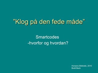 ” Klog på den fede måde” Smartcodes -hvorfor og hvordan? Horsens Bibliotek, 2010 Bodil Beck 
