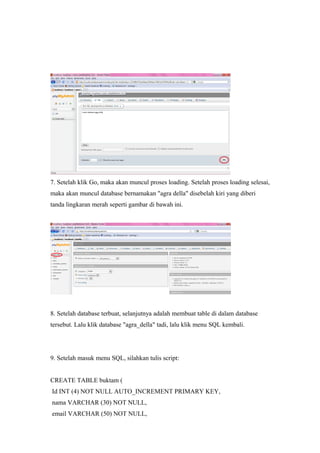 7. Setelah klik Go, maka akan muncul proses loading. Setelah proses loading selesai,
maka akan muncul database bernamakan "agra della" disebelah kiri yang diberi
tanda lingkaran merah seperti gambar di bawah ini.
8. Setelah database terbuat, selanjutnya adalah membuat table di dalam database
tersebut. Lalu klik database "agra_della" tadi, lalu klik menu SQL kembali.
9. Setelah masuk menu SQL, silahkan tulis script:
CREATE TABLE buktam (
Id INT (4) NOT NULL AUTO_INCREMENT PRIMARY KEY,
nama VARCHAR (30) NOT NULL,
email VARCHAR (50) NOT NULL,
 