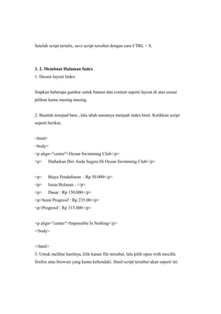 Setelah script tertulis, save script tersebut dengan cara CTRL + S.
3. 2. Membuat Halaman Index
1. Desain layout Index
Siapkan beberapa gambar untuk banner dan content seperti layout di atas sesuai
pilihan kamu masing masing.
2. Buatlah notepad baru , lalu ubah namanya menjadi index.html. Ketikkan script
seperti berikut.
<html>
<body>
<p align="center">Ocean Swimming Club</p>
<p> Daftarkan Diri Anda Segera Di Ocean Swimming Club</p>
<p> Biaya Pendaftaran : Rp 50.000</p>
<p> Iuran Bulanan : </p>
<p> Dasar : Rp 150.000</p>
<p>Semi Progresif : Rp 235.00</p>
<p>Progresif : Rp 315.000</p>
<p align="center">Impossible Is Nothing</p>
</body>
</html>
3. Untuk melihat hasilnya, klik kanan file tersebut, lalu pilih open with mozilla
firefox atau browser yang kamu kehendaki. Hasil script tersebut akan seperti ini.
 