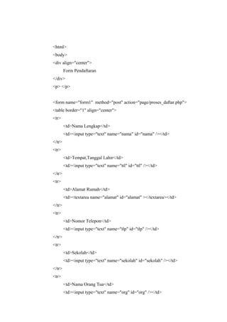 <html>
<body>
<div align="center">
Form Pendaftaran
</div>
<p> </p>
<form name="form1" method="post" action="page/proses_daftar.php">
<table border="1" align="center">
<tr>
<td>Nama Lengkap</td>
<td><input type="text" name="nama" id="nama" /></td>
</tr>
<tr>
<td>Tempat,Tanggal Lahir</td>
<td><input type="text" name="ttl" id="ttl" /></td>
</tr>
<tr>
<td>Alamat Rumah</td>
<td><textarea name="alamat" id="alamat" ></textarea></td>
</tr>
<tr>
<td>Nomor Telepon</td>
<td><input type="text" name="tlp" id="tlp" /></td>
</tr>
<tr>
<td>Sekolah</td>
<td><input type="text" name="sekolah" id="sekolah" /></td>
</tr>
<tr>
<td>Nama Orang Tua</td>
<td><input type="text" name="org" id="org" /></td>
 