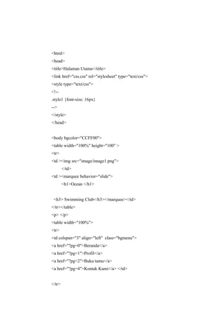 <html>
<head>
<title>Halaman Utama</title>
<link href="css.css" rel="stylesheet" type="text/css">
<style type="text/css">
<!--
.style1 {font-size: 16px}
-->
</style>
</head>
<body bgcolor="CCFF00">
<table width="100%" height="100" >
<tr>
<td ><img src="image/image1.png">
</td>
<td ><marquee behavior="slide">
<h1>Ocean </h1>
<h3> Swimming Club</h3></marquee></td>
</tr></table>
<p> </p>
<table width="100%">
<tr>
<td colspan="3" align="left" class="bgmenu">
<a href="?pg=0">Beranda</a>
<a href="?pg=1">Profil</a>
<a href="?pg=2">Buku tamu</a>
<a href="?pg=4">Kontak Kami</a> </td>
</tr>
 