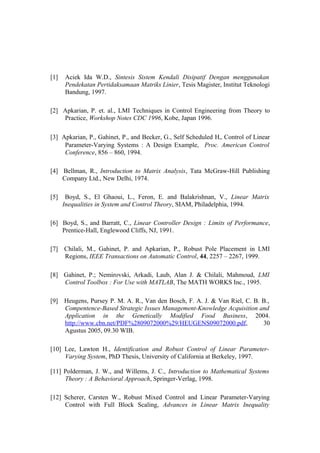 [1] Aciek Ida W.D., Sintesis Sistem Kendali Disipatif Dengan menggunakan
Pendekatan Pertidaksamaan Matriks Linier, Tesis Magister, Institut Teknologi
Bandung, 1997.
[2] Apkarian, P. et. al., LMI Techniques in Control Engineering from Theory to
Practice, Workshop Notes CDC 1996, Kobe, Japan 1996.
[3] Apkarian, P., Gahinet, P., and Becker, G., Self Scheduled H∞ Control of Linear
Parameter-Varying Systems : A Design Example, Proc. American Control
Conference, 856 – 860, 1994.
[4] Bellman, R., Introduction to Matrix Analysis, Tata McGraw-Hill Publishing
Company Ltd., New Delhi, 1974.
[5] Boyd, S., El Ghaoui, L., Feron, E. and Balakrishnan, V., Linear Matrix
Inequalities in System and Control Theory, SIAM, Philadelphia, 1994.
[6] Boyd, S., and Barratt, C., Linear Controller Design : Limits of Performance,
Prentice-Hall, Englewood Cliffs, NJ, 1991.
[7] Chilali, M., Gahinet, P. and Apkarian, P., Robust Pole Placement in LMI
Regions, IEEE Transactions on Automatic Control, 44, 2257 – 2267, 1999.
[8] Gahinet, P.; Nemirovski, Arkadi, Laub, Alan J. & Chilali, Mahmoud, LMI
Control Toolbox : For Use with MATLAB, The MATH WORKS Inc., 1995.
[9] Heugens, Pursey P. M. A. R., Van den Bosch, F. A. J. & Van Riel, C. B. B.,
Compentence-Based Strategic Issues Management-Knowledge Acquisition and
Application in the Genetically Modified Food Business, 2004.
http://www.cbn.net/PDF%2809072000%29/HEUGENS09072000.pdf, 30
Agustus 2005, 09.30 WIB.
[10] Lee, Lawton H., Identification and Robust Control of Linear Parameter-
Varying System, PhD Thesis, University of California at Berkeley, 1997.
[11] Polderman, J. W., and Willems, J. C., Introduction to Mathematical Systems
Theory : A Behavioral Approach, Springer-Verlag, 1998.
[12] Scherer, Carsten W., Robust Mixed Control and Linear Parameter-Varying
Control with Full Block Scaling, Advances in Linear Matrix Inequality
 