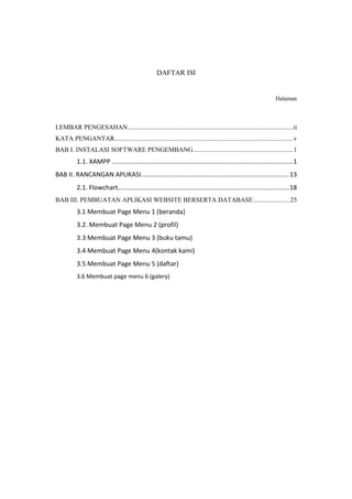 DAFTAR ISI
Halaman
LEMBAR PENGESAHAN....................................................................................................ii
KATA PENGANTAR............................................................................................................v
BAB I. INSTALASI SOFTWARE PENGEMBANG............................................................1
1.1. XAMPP ......................................................................................................1
BAB II. RANCANGAN APLIKASI...................................................................................13
2.1. Flowchart................................................................................................18
BAB III. PEMBUATAN APLIKASI WEBSITE BERSERTA DATABASE......................25
3.1 Membuat Page Menu 1 (beranda)
3.2. Membuat Page Menu 2 (profil)
3.3 Membuat Page Menu 3 (buku tamu)
3.4 Membuat Page Menu 4(kontak kami)
3.5 Membuat Page Menu 5 (daftar)
3.6 Membuat page menu 6 (galery)
 