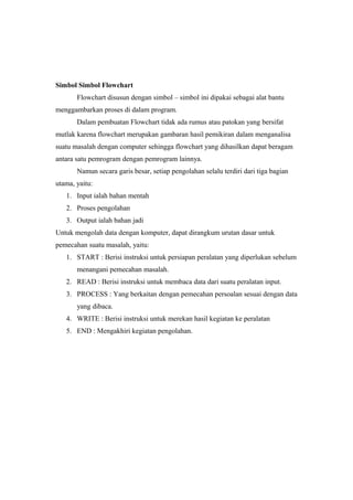 Simbol Simbol Flowchart
Flowchart disusun dengan simbol – simbol ini dipakai sebagai alat bantu
menggambarkan proses di dalam program.
Dalam pembuatan Flowchart tidak ada rumus atau patokan yang bersifat
mutlak karena flowchart merupakan gambaran hasil pemikiran dalam menganalisa
suatu masalah dengan computer sehingga flowchart yang dihasilkan dapat beragam
antara satu pemrogram dengan pemrogram lainnya.
Namun secara garis besar, setiap pengolahan selalu terdiri dari tiga bagian
utama, yaitu:
1. Input ialah bahan mentah
2. Proses pengolahan
3. Output ialah bahan jadi
Untuk mengolah data dengan komputer, dapat dirangkum urutan dasar untuk
pemecahan suatu masalah, yaitu:
1. START : Berisi instruksi untuk persiapan peralatan yang diperlukan sebelum
menangani pemecahan masalah.
2. READ : Berisi instruksi untuk membaca data dari suatu peralatan input.
3. PROCESS : Yang berkaitan dengan pemecahan persoalan sesuai dengan data
yang dibaca.
4. WRITE : Berisi instruksi untuk merekan hasil kegiatan ke peralatan
5. END : Mengakhiri kegiatan pengolahan.
 