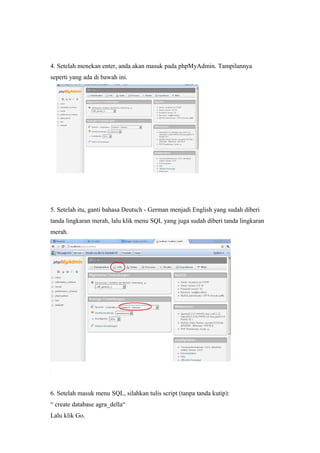 4. Setelah menekan enter, anda akan masuk pada phpMyAdmin. Tampilannya
seperti yang ada di bawah ini.
5. Setelah itu, ganti bahasa Deutsch - German menjadi English yang sudah diberi
tanda lingkaran merah, lalu klik menu SQL yang juga sudah diberi tanda lingkaran
merah.
6. Setelah masuk menu SQL, silahkan tulis script (tanpa tanda kutip):
“ create database agra_della“
Lalu klik Go.
 