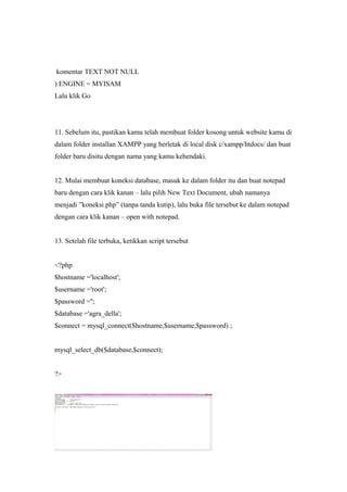 komentar TEXT NOT NULL
) ENGINE = MYISAM
Lalu klik Go
11. Sebelum itu, pastikan kamu telah membuat folder kosong untuk website kamu di
dalam folder installan XAMPP yang berletak di local disk c/xampp/htdocs/ dan buat
folder baru disitu dengan nama yang kamu kehendaki.
12. Mulai membuat koneksi database, masuk ke dalam folder itu dan buat notepad
baru dengan cara klik kanan – lalu pilih New Text Document, ubah namanya
menjadi ”koneksi.php” (tanpa tanda kutip), lalu buka file tersebut ke dalam notepad
dengan cara klik kanan – open with notepad.
13. Setelah file terbuka, ketikkan script tersebut
<?php
$hostname ='localhost';
$username ='root';
$password ='';
$database ='agra_della';
$connect = mysql_connect($hostname,$username,$password) ;
mysql_select_db($database,$connect);
?>
 