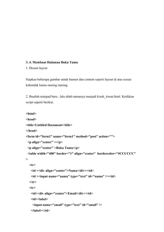 3. 4. Membuat Halaman Buku Tamu
1. Desain layout
Siapkan beberapa gambar untuk banner dan content seperti layout di atas sesuai
kehendak kamu masing masing.
2. Buatlah notepad baru , lalu ubah namanya menjadi kisah_irwan.html. Ketikkan
script seperti berikut.
<html>
<head>
<title>Untitled Document</title>
</head>
<form id="form1" name="form1" method="post" action="">
<p align="center" ></p>
<p align="center" >Buku Tamu</p>
<table width="400" border="1" align="center" bordercolor="#CCCCCC"
>
<tr>
<td ><div align="center">Nama</div></td>
<td ><input name="nama" type="text" id="nama" /></td>
</tr>
<tr>
<td><div align="center">Email</div></td>
<td><label>
<input name="email" type="text" id="email" />
</label></td>
 
