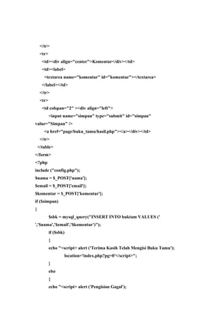 </tr>
<tr>
<td><div align="center">Komentar</div></td>
<td><label>
<textarea name="komentar" id="komentar"></textarea>
</label></td>
</tr>
<tr>
<td colspan="2" ><div align="left">
<input name="simpan" type="submit" id="simpan"
value="Simpan" />
<a href="page/buku_tamu/hasil.php"></a></div></td>
</tr>
</table>
</form>
<?php
include ("config.php");
$nama = $_POST['nama'];
$email = $_POST['email'];
$komentar = $_POST['komentar'];
if ($simpan)
{
$sbk = mysql_query("INSERT INTO buktam VALUES ('
','$nama','$email','$komentar')");
if ($sbk)
{
echo "<script> alert ('Terima Kasih Telah Mengisi Buku Tamu');
location='index.php?pg=0'</script>";
}
else
{
echo "<script> alert ('Pengisian Gagal');
 
