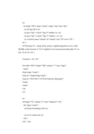 <tr>
<td width="20%" align="center" valign="top" class="bg">
<p>24-Apr-2013</p>
<p class="bg"><a href="?pg=5">Daftar</a></p>
<p class="bg"><a href="?pg=3">Gallery </a></p>
<p><textarea name="alamat" id="alamat" cols="20" rows="20" >
<br />
<b>Warning</b>: mysql_fetch_array(): supplied argument is not a valid
MySQL result resource in <b>C:AppServwwwoceanoceanindex.php</b> on
line <b>41</b><br />
</textarea> </p></td>
<td width="80%" height="200" colspan="1" class="bgg">
<html>
<body align="center">
<img src="image/image1.png"/>
<img src="2013-04-13 14.54.49_Salomon_Beep.jpg"/>
</body>
</html>
</td>
</tr>
<tr>
<td height="63" colspan="3" class="bgmenu"><h3>
<div align="center">
<p>Ocean Swimming Club</p>
<p>www.osclub.com</p>
</div>
</h3> </td>
 