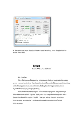 8. Web yang kita buat, akan beralamat di http://localhost, akses dengan browser
sesuai selera anda
BAB II
RANCANGAN APLIKASI
2.1. Flowchart
Flowchart merupakan gambar yang memperlihatkan urutan dan hubungan
proses berserta intruksinya. Gambaran ini dinyatakan simbol dengan demikian setiap
simbol menggambarkan proses tertentu. Sedangkan hubungan antara proses
digambarkan dengan garis penghubung.
Flowchart merupakan langkah awal membuat program. Dengan adanya
Flowchart urutan proses kegiatan lebih jelas. Jika ada penambahan proses maka
dapat dilakukan lebih mudah. Setelah Flowchart selesai disusun, selanjutnya
pemrograman (programmer) menerjemahkannya program dengan bahasa
pemrograman.
 