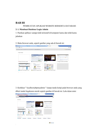 BAB III
PEMBUATAN APLIKASI WEBSITE BERSERTA DATABASE
3. 1. Membuat Database Login Admin
1. Pastikan aplikasi xampp telah terinstall di komputer kamu dan telah kamu
jalankan
2. Buka browser anda, seperti gambar yang ada di bawah ini:
3. Ketikkan " localhost/phpmyadmin " (tanpa tanda kutip) pada browser anda yang
diberi tanda lingakaran merah seperti gambar di bawah ini. Lalu tekan enter
 