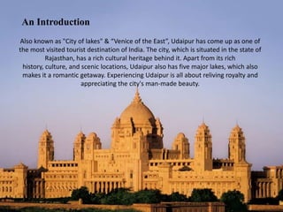An Introduction
Also known as "City of lakes" & “Venice of the East”, Udaipur has come up as one of
the most visited tourist destination of India. The city, which is situated in the state of
Rajasthan, has a rich cultural heritage behind it. Apart from its rich
history, culture, and scenic locations, Udaipur also has five major lakes, which also
makes it a romantic getaway. Experiencing Udaipur is all about reliving royalty and
appreciating the city's man-made beauty.

 