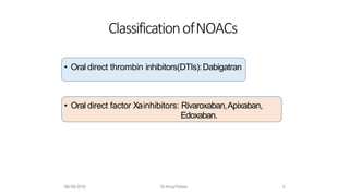 • Oral direct thrombin inhibitors(DTIs):Dabigatran
• Oral direct factor Xainhibitors: Rivaroxaban,Apixaban,
Edoxaban.
ClassificationofNOACs
08/09/2016 DrAnupPetare. 4
 
