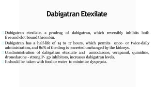 Dabigatran Etexilate
Dabigatran etexilate, a prodrug of dabigatran, which reversibly inhibits both
free and clot bound thrombin.
Dabigatran has a half-life of 14 to 17 hours, which permits once- or twice-daily
administration, and 80%of the drug is excreted unchanged by the kidneys.
Coadministration of dabigatran etexilate and amiodarone, verapamil, quinidine,
dronedarone - strong P- gp inhibitors, increases dabigatran levels.
It should be taken with food or water to minimise dyspepsia.
 