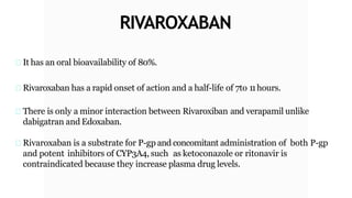 RIVAROXABAN
It has an oral bioavailability of 80%.
Rivaroxaban has a rapid onset of action and a half-life of 7to 11hours.
There is only a minor interaction between Rivaroxiban and verapamil unlike
dabigatran and Edoxaban.
Rivaroxaban is a substrate for P-gp and concomitant administration of both P-gp
and potent inhibitors of CYP3A4, such as ketoconazole or ritonavir is
contraindicated because they increase plasma drug levels.
 