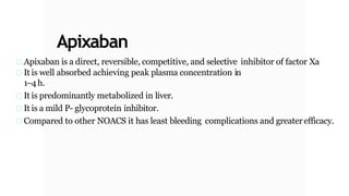 Apixaban
Apixaban is a direct, reversible, competitive, and selective inhibitor of factor Xa
It is well absorbed achieving peak plasma concentration in
1–4h.
It is predominantly metabolized in liver.
It is a mild P- glycoprotein inhibitor.
Compared to other NOACS it has least bleeding complications and greaterefficacy.
 