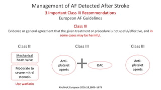 Management of AF Detected After Stroke
3 Important Class III Recommendations
European AF Guidelines
Class III
Evidence or general agreement that the given treatment or procedure is not useful/effective, and in
some cases may be harmful.
Anti-
platelet
agents
Class III
Class III
Mechanical
heart valve
Moderate to
severe mitral
stenosis
Anti-
platelet
agents
OAC
Class III
Use warfarin
Kirchhof, Europace 2016:18,1609–1678
 